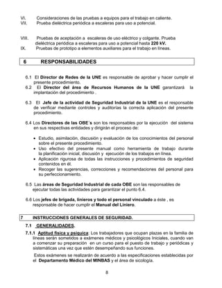 8
VI. Consideraciones de las pruebas a equipos para el trabajo en caliente.
VII. Prueba dieléctrica periódica a escaleras para uso a potencial.
VIII. Pruebas de aceptación a escaleras de uso eléctrico y colgante. Prueba
dieléctrica periódica a escaleras para uso a potencial hasta 220 kV.
IX. Pruebas de prototipo a elementos auxiliares para el trabajo en líneas.
6 RESPONSABILIDADES
6.1 El Director de Redes de la UNE es responsable de aprobar y hacer cumplir el
presente procedimiento.
6.2 El Director del área de Recursos Humanos de la UNE garantizará la
implantación del procedimiento .
6.3 El Jefe de la actividad de Seguridad Industrial de la UNE es el responsable
de verificar mediante controles y auditorías la correcta aplicación del presente
procedimiento.
6.4 Los Directores de las OBE´s son los responsables por la ejecución del sistema
en sus respectivas entidades y dirigirán el proceso de:
• Estudio, asimilación, discusión y evaluación de los conocimientos del personal
sobre el presente procedimiento.
• Uso efectivo del presente manual como herramienta de trabajo durante
la planificación inicial, discusión y ejecución de los trabajos en línea.
• Aplicación rigurosa de todas las instrucciones y procedimientos de seguridad
contenidos en él.
• Recoger las sugerencias, correcciones y recomendaciones del personal para
su perfeccionamiento.
6.5 Las áreas de Seguridad Industrial de cada OBE son las responsables de
ejecutar todas las actividades para garantizar el punto 6.4.
6.6 Los jefes de brigada, linieros y todo el personal vinculado a éste , es
responsable de hacer cumplir el Manual del Liniero.
7 INSTRUCCIONES GENERALES DE SEGURIDAD.
7.1 GENERALIDADES.
7.1.1 Aptitud física y psíquica: Los trabajadores que ocupan plazas en la familia de
líneas serán sometidos a exámenes médicos y psicológicos Iniciales, cuando van
a comenzar su preparación en un curso para el puesto de trabajo y periódicas y
sistemáticas una vez que estén desempeñando sus funciones.
Estos exámenes se realizarán de acuerdo a las especificaciones establecidas por
el Departamento Médico del MINBAS y el área de sicología.
 