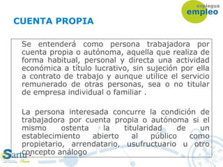 CUENTA PROPIA
Se entenderá como persona trabajadora por
cuenta propia o autónoma, aquella que realiza de
forma habitual, personal y directa una actividad
económica a título lucrativo, sin sujeción por ella
a contrato de trabajo y aunque utilice el servicio
remunerado de otras personas, sea o no titular
de empresa individual o familiar .
La persona interesada concurre la condición de
trabajadora por cuenta propia o autónoma si el
mismo ostenta la titularidad de un
establecimiento abierto al público como
propietario, arrendatario, usufructuario u otro
concepto análogo
 