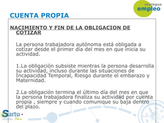 CUENTA PROPIA
NACIMIENTO Y FIN DE LA OBLIGACION DE
COTIZAR
La persona trabajadora autónoma está obligada a
cotizar desde el primer día del mes en que inicia su
actividad.
1.La obligación subsiste mientras la persona desarrolla
su actividad, incluso durante las situaciones de
Incapacidad Temporal, Riesgo durante el embarazo y
Maternidad.
2.La obligación termina el último día del mes en que
la persona trabajadora finaliza su actividad por cuenta
propia , siempre y cuando comunique su baja dentro
del plazo.
 