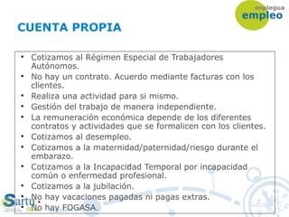CUENTA PROPIA

Cotizamos al Régimen Especial de Trabajadores
Autónomos.

No hay un contrato. Acuerdo mediante facturas con los
clientes.

Realiza una actividad para si mismo.

Gestión del trabajo de manera independiente.

La remuneración económica depende de los diferentes
contratos y actividades que se formalicen con los clientes.

Cotizamos al desempleo.

Cotizamos a la maternidad/paternidad/riesgo durante el
embarazo.

Cotizamos a la Incapacidad Temporal por incapacidad
común o enfermedad profesional.

Cotizamos a la jubilación.

No hay vacaciones pagadas ni pagas extras.

No hay FOGASA.
 