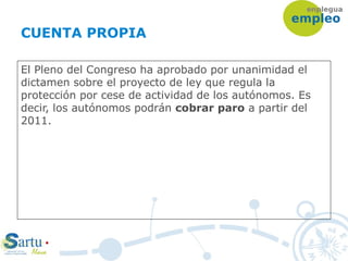 CUENTA PROPIA
El Pleno del Congreso ha aprobado por unanimidad el
dictamen sobre el proyecto de ley que regula la
protección por cese de actividad de los autónomos. Es
decir, los autónomos podrán cobrar paro a partir del
2011.
 