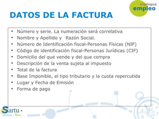 DATOS DE LA FACTURA

Número y serie. La numeración será correlativa

Nombre y Apellido y Razón Social.

Número de Identificación fiscal-Personas Físicas (NIF)

Código de identificación fiscal-Personas Jurídicas (CIF)

Domicilio del que vende y del que compra

Descripción de la venta sujeta al impuesto

Total de la factura

Base Imponible, el tipo tributario y la cuota repercutida

Lugar y Fecha de Emisión

Forma de pago
 