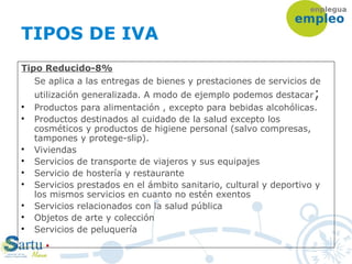 TIPOS DE IVA
Tipo Reducido-8%
Se aplica a las entregas de bienes y prestaciones de servicios de
utilización generalizada. A modo de ejemplo podemos destacar;

Productos para alimentación , excepto para bebidas alcohólicas.

Productos destinados al cuidado de la salud excepto los
cosméticos y productos de higiene personal (salvo compresas,
tampones y protege-slip).

Viviendas

Servicios de transporte de viajeros y sus equipajes

Servicio de hostería y restaurante

Servicios prestados en el ámbito sanitario, cultural y deportivo y
los mismos servicios en cuanto no estén exentos

Servicios relacionados con la salud pública

Objetos de arte y colección

Servicios de peluquería
 