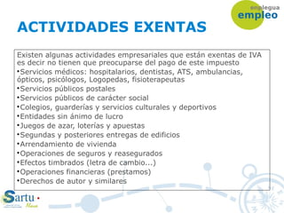 ACTIVIDADES EXENTAS
Existen algunas actividades empresariales que están exentas de IVA
es decir no tienen que preocuparse del pago de este impuesto

Servicios médicos: hospitalarios, dentistas, ATS, ambulancias,
ópticos, psicólogos, Logopedas, fisioterapeutas

Servicios públicos postales

Servicios públicos de carácter social

Colegios, guarderías y servicios culturales y deportivos

Entidades sin ánimo de lucro

Juegos de azar, loterías y apuestas

Segundas y posteriores entregas de edificios

Arrendamiento de vivienda

Operaciones de seguros y reasegurados

Efectos timbrados (letra de cambio...)

Operaciones financieras (prestamos)

Derechos de autor y similares
 