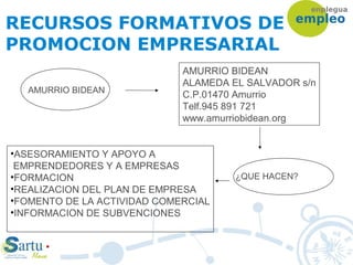 RECURSOS FORMATIVOS DE
PROMOCION EMPRESARIAL
AMURRIO BIDEAN
AMURRIO BIDEAN
ALAMEDA EL SALVADOR s/n
C.P.01470 Amurrio
Telf.945 891 721
www.amurriobidean.org
¿QUE HACEN?
•ASESORAMIENTO Y APOYO A
EMPRENDEDORES Y A EMPRESAS
•FORMACION
•REALIZACION DEL PLAN DE EMPRESA
•FOMENTO DE LA ACTIVIDAD COMERCIAL
•INFORMACION DE SUBVENCIONES
 