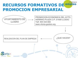 RECURSOS FORMATIVOS DE
PROMOCION EMPRESARIAL
AYUNTAMIENTO DE
LLODIO
PROMOCION ECONOMICA DEL AYTO.
HERRIKO PLAZA C.P. 01400 LLODIO
Telf. 944 034 800
www.vitoria-gasteiz.org
¿QUE HACEN?REALIZACION DEL PLAN DE EMPRESA
 