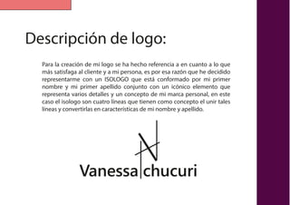 Descripción de logo:
Para la creación de mi logo se ha hecho referencia a en cuanto a lo que
más satisfaga al cliente y a mi persona, es por esa razón que he decidido
representarme con un ISOLOGO que está conformado por mi primer
nombre y mi primer apellido conjunto con un icónico elemento que
representa varios detalles y un concepto de mi marca personal, en este
caso el isologo son cuatro líneas que tienen como concepto el unir tales
líneas y convertirlas en características de mi nombre y apellido.
Vanessa chucuri
 