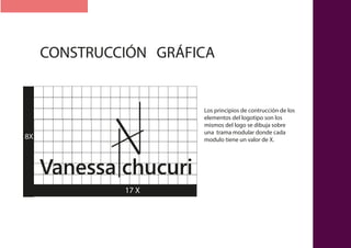 CONSTRUCCIÓN GRÁFICA
Vanessa chucuri
17 X17 X
8X
Los principios de contrucción de los
elementos del logotipo son los
mismos del logo se dibuja sobre
una trama modular donde cada
modulo tiene un valor de X.
 