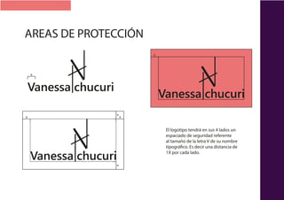 Vanessa chucuri
Vanessa chucuri
x
xxx x
x
Vanessa chucuri
El logotipo tendrá en sus 4 lados un
espaciado de seguridad referente
al tamaño de la letra V de su nombre
tipográfico. Es decir una distancia de
1X por cada lado.
AREAS DE PROTECCIÓN
 