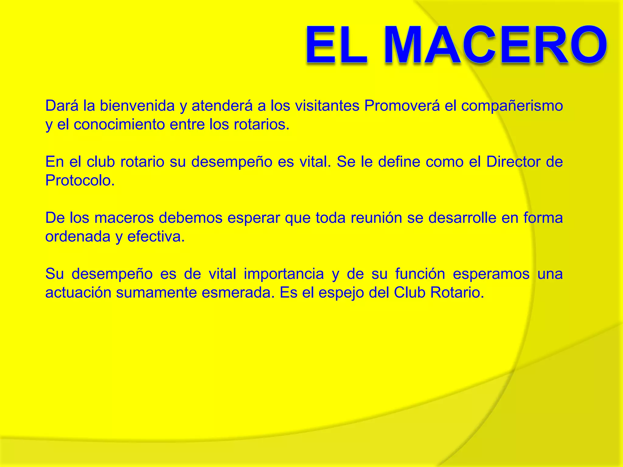 El MaceroDará la bienvenida y atenderá a los visitantes Promoverá el compañerismo y el conocimiento entre los rotarios. En el club rotario su desempeño es vital. Se le define como el Director de Protocolo.De los maceros debemos esperar que toda reunión se desarrolle en forma ordenada y efectiva.Su desempeño es de vital importancia y de su función esperamos una actuación sumamente esmerada. Es el espejo del Club Rotario.