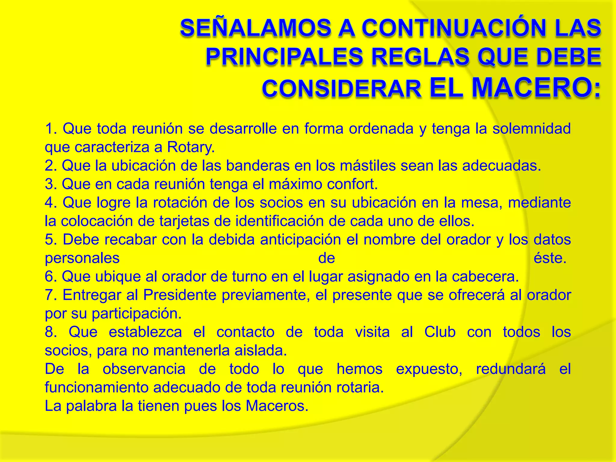 Señalamos a continuación las principales reglas que debe considerar El Macero:1. Que toda reunión se desarrolle en forma ordenada y tenga la solemnidad que caracteriza a Rotary. 2. Que la ubicación de las banderas en los mástiles sean las adecuadas.3. Que en cada reunión tenga el máximo confort.4. Que logre la rotación de los socios en su ubicación en la mesa, mediante la colocación de tarjetas de identificación de cada uno de ellos.5. Debe recabar con la debida anticipación el nombre del orador y los datos personales de éste. 6. Que ubique al orador de turno en el lugar asignado en la cabecera.7. Entregar al Presidente previamente, el presente que se ofrecerá al orador por su participación.8. Que establezca el contacto de toda visita al Club con todos los socios, para no mantenerla aislada.De la observancia de todo lo que hemos expuesto, redundará el funcionamiento adecuado de toda reunión rotaria. La palabra la tienen pues los Maceros.