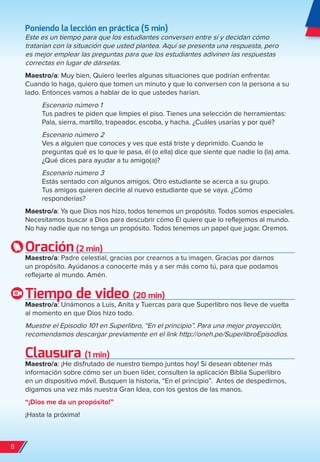 Poniendo la lección en práctica (5 min)
Este es un tiempo para que los estudiantes conversen entre sí y decidan cómo
tratarían con la situación que usted plantea. Aquí se presenta una respuesta, pero
es mejor emplear las preguntas para que los estudiantes adivinen las respuestas
correctas en lugar de dárselas.
Maestro/a: Muy bien. Quiero leerles algunas situaciones que podrían enfrentar.
Cuando lo haga, quiero que tomen un minuto y que lo conversen con la persona a su
lado. Entonces vamos a hablar de lo que ustedes harían.
Escenario número 1
Tus padres te piden que limpies el piso. Tienes una selección de herramientas:
Pala, sierra, martillo, trapeador, escoba, y hacha. ¿Cuáles usarías y por qué?
Escenario número 2
Ves a alguien que conoces y ves que está triste y deprimido. Cuando le
preguntas qué es lo que le pasa, él (o ella) dice que siente que nadie lo (la) ama.
¿Qué dices para ayudar a tu amigo(a)?
Escenario número 3
Estás sentado con algunos amigos. Otro estudiante se acerca a su grupo.
Tus amigos quieren decirle al nuevo estudiante que se vaya. ¿Cómo
responderías?
Maestro/a: Ya que Dios nos hizo, todos tenemos un propósito. Todos somos especiales.
Necesitamos buscar a Dios para descubrir cómo Él quiere que lo reflejemos al mundo.
No hay nadie que no tenga un propósito. Todos tenemos un papel que jugar. Oremos.
Oración(2 min)
Maestro/a: Padre celestial, gracias por crearnos a tu imagen. Gracias por darnos
un propósito. Ayúdanos a conocerte más y a ser más como tú, para que podamos
reflejarte al mundo. Amén.
Tiempo de video (20 min)
Maestro/a: Unámonos a Luis, Anita y Tuercas para que Superlibro nos lleve de vuelta
al momento en que Dios hizo todo.
Muestre el Episodio 101 en Superlibro, “En el principio”. Para una mejor proyección,
recomendamos descargar previamente en el link http://oneh.pe/SuperlibroEpisodios.
Clausura (1 min)
Maestro/a: ¡He disfrutado de nuestro tiempo juntos hoy! Si desean obtener más
información sobre cómo ser un buen líder, consulten la aplicación Biblia Superlibro
en un dispositivo móvil. Busquen la historia, “En el principio”. Antes de despedirnos,
digamos una vez más nuestra Gran Idea, con los gestos de las manos.
“¡Dios me da un propósito!”
¡Hasta la próxima!
8
spa_LAT_SUPB-TG_20190903.indd 8 9/3/19 3:26 PM
 