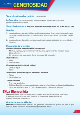 GenerOSiDAD
LeCCión 2:
Tema educativo sobre carácter: Generosidad
La Gran idea: Ya que Dios me da generosamente, yo también puedo dar
generosamente a los demás.
Versículo de memoria: Hay más bendición en dar que en recibir. – Hechos 20:35b
Objetivo:
1. Los estudiantes narrarán la historia del nacimiento de Jesús, que muestra el regalo
generoso que Dios nos dio, el cual nos da la oportunidad de ser generosos con los
demás.
2. Los estudiantes discutirán cómo comparten para poder satisfacer las necesidades
de otros.
Preparación de la lección:
Encuentro Bola de nieve (Actividad de apertura)
•	 Muchas hojas de papel blanco enrolladas para representar las bolas de nieve
•	 Cinta adhesiva
•	 Un cronómetro o alguna otra forma de marcar 60 segundos
Historia bíblica
•	 Biblia
•	 Libro de Vida
Desbordamiento (Lección de objeto)
•	 Jarra de agua
•	 Tazas
Versículo de memoria barajado de manera aleatoria
•	 Fichas
•	 Lápiz o lapicero
Tiempo de video
•	 Proyector o televisor
•	 DVD de Superlibro o computadora con acceso a http://oneh.pe/SuperlibroEpisodios
para descargar y mostrar el Episodio 108 titulado “La primera navidad”.
La Bienvenida
Maestro/a: Hola. ¡Qué genial es verlos a todos aquí hoy! Espero que estén bien
y además, listos para descubrir un aspecto importante sobre el carácter.
Comencemos con una oración.
Oración de apertura (1 min)
Maestro/a: Amado Señor, eres un Dios generoso. Te damos las gracias por todo lo que
nos has dado. Ayúdanos hoy mientras aprendemos. Amén.
9
spa_LAT_SUPB-TG_20190903.indd 9 9/3/19 3:26 PM
 