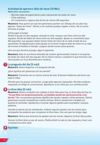 Actividad de apertura: Bola de nieve (10 Min)
Materiales necesarios:
•	 Muchas hojas de papel blanco para representar las bolas de nieve
•	 Cinta adhesiva
•	 Un cronómetro o alguna otra forma de marcar 60 segundos
Maestro/a: Hoy quiero ver qué tan generosos pueden ser. Debajo de sus pies hay
algunas “bolas de nieve”. Vamos a ver cuántas puedes regalar a otros. Así es como
funciona el juego:
Cómo jugar el juego:
Divida al grupo en dos equipos. Usando la cinta, marque una línea entre los dos
equipos. Divida las bolas de nieve entre los dos equipos. Ajuste su cronómetro para
60 segundos. Los equipos deben lanzar bolas de nieve de su lado al lado de sus
oponentes. El objetivo para cada equipo es no tener ninguna bola de nieve en su lado
de la línea al finalizar el tiempo. Jueguen tantas veces como quieran.
Una vez que termina el juego, diga lo siguiente:
Maestro/a: Esta es una forma divertida de mostrar generosidad, incluso si no querías
las bolas de nieve del otro equipo. De la misma manera, compartir lo que tenemos con
otros puede ser muy divertido para nosotros.
La pregunta del día (5 min):
Maestro/a: Ahora llegamos a la pregunta del día.
¿Qué significa ser generoso con los demás?
Maestro/a: Conversa con tu vecino acerca de esto. Entonces hablemos del tema con
toda la clase.
Permita que los grupos conversen. Luego pida algunas respuestas. Permita cualquier
respuesta sin dirigir la conversación. Agradezca a los niños por sus contribuciones.
La Gran idea (5 min)
Maestro/a: Quiero compartir con ustedes la Gran Idea para hoy. La Gran Idea de hoy es:
“Ya que Dios me da generosamente, yo también puedo dar generosamente a los
demás.” Ser una persona generosa significa dar ayuda o apoyo a otras personas. Somos
generosos cuando compartimos nuestro tiempo, dinero, posesiones o lealtad con
quienes lo necesitan. Ayúdenme a inventar algunos gestos para acompañar nuestras
palabras.
Usando el aporte de los estudiantes, elabore algunos gestos con las manos para
acompañar las palabras que componen la Gran Idea. Una vez que los tenga, diga:
Maestro/a: Ahora que tenemos los gestos con las manos, digamos la Gran Idea juntos.
Voceen la Gran Idea un par de veces. Podría dividir la sala en dos equipos y hacer una
competencia entre ellos.
Apuntes:
10
spa_LAT_SUPB-TG_20190903.indd 10 9/3/19 3:26 PM
 