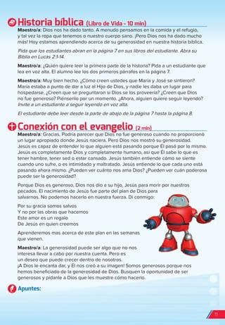 Historia bíblica (Libro de Vida - 10 min)
Maestro/a: Dios nos ha dado tanto. A menudo pensamos en la comida y el refugio,
y tal vez la ropa que tenemos o nuestro cuerpo sano. ¡Pero Dios nos ha dado mucho
más! Hoy estamos aprendiendo acerca de su generosidad en nuestra historia bíblica.
Pida que los estudiantes abran en la página 7 en sus libros del estudiante. Abra su
Biblia en Lucas 2:1-14.
Maestro/a: ¿Quién quiere leer la primera parte de la historia? Pida a un estudiante que
lea en voz alta. El alumno lee los dos primeros párrafos en la página 7.
Maestro/a: Muy bien hecho. ¿Cómo creen ustedes que María y José se sintieron?
María estaba a punto de dar a luz al Hijo de Dios, y nadie les daba un lugar para
hospedarse. ¿Creen que se preguntaron si Dios se los proveería? ¿Creen que Dios
no fue generoso? Piénsenlo por un momento. ¿Ahora, alguien quiere seguir leyendo?
Invite a un estudiante a seguir leyendo en voz alta.
El estudiante debe leer desde la parte de abajo de la página 7 hasta la página 8.
Conexión con el evangelio (2 min)
Maestro/a: Gracias. Podría parecer que Dios no fue generoso cuando no proporcionó
un lugar apropiado donde Jesús naciera. Pero Dios nos mostró su generosidad.
Jesús es capaz de entender lo que alguien está pasando porque Él pasó por lo mismo.
Jesús es completamente Dios y completamente humano, así que Él sabe lo que es
tener hambre, tener sed o estar cansado. Jesús también entiende cómo se siente
cuando uno sufre, o es intimidado y maltratado. Jesús entiende lo que cada uno está
pasando ahora mismo. ¿Pueden ver cuánto nos ama Dios? ¿Pueden ver cuán poderosa
puede ser la generosidad?
Porque Dios es generoso, Dios nos dio a su hijo, Jesús para morir por nuestros
pecados. El nacimiento de Jesús fue parte del plan de Dios para
salvarnos. No podemos hacerlo en nuestra fuerza. Di conmigo:
Por su gracia somos salvos
Y no por las obras que hacemos
Este amor es un regalo
De Jesús en quien creemos
Aprenderemos mas acerca de este plan en las semanas
que vienen.
Maestro/a: La generosidad puede ser algo que no nos
interesa llevar a cabo por nuestra cuenta. Pero es
un deseo que puede crecer dentro de nosotros.
¡A Dios le encanta dar, y Él nos creó a su imagen! Somos generosos porque nos
hemos beneficiado de la generosidad de Dios. Busquen la oportunidad de ser
generosos y pídanle a Dios que les muestre cómo hacerlo.
Apuntes:
11
spa_LAT_SUPB-TG_20190903.indd 11 9/3/19 3:26 PM
 