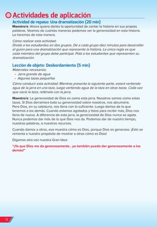 Actividades de aplicación
Actividad de repaso: Una dramatización (20 min)
Maestro/a: Ahora quiero darles la oportunidad de contar la historia en sus propias
palabras. Veamos de cuántas maneras podemos ver la generosidad en esta historia.
Lo haremos de esta manera.
Cómo realizar esta actividad:
Divida a los estudiantes en dos grupos. Dé a cada grupo diez minutos para desarrollar
el guion para una dramatización que represente la historia. La única regla es que
cada miembro del grupo debe participar. Pida a los estudiantes que representen su
dramatización.
Lección de objeto: Desbordamiento (5 min)
Materiales necesarios:
•	 Jarra grande de agua
•	 Algunas tazas pequeñas
Cómo conducir esta actividad: Mientras presenta la siguiente parte, estará vertiendo
agua de la jarra en una taza, luego vertiendo agua de la taza en otras tazas. Cada vez
que vacíe la taza, rellénela con la jarra.
Maestro/a: La generosidad de Dios es como esta jarra. Nosotros somos como estas
tazas. Si Dios derramara toda su generosidad sobre nosotros, nos abrumaría.
Pero Dios, en su sabiduría, nos llena con lo suficiente. Luego damos de lo que
tenemos a los demás. Cuando estamos agotados y listos para recibir más, Dios nos
llena de nuevo. A diferencia de esta jarra, la generosidad de Dios nunca se agota.
Nunca podemos dar más de lo que Dios nos da. Podemos dar de nuestro tiempo,
nuestras palabras, o nuestros recursos.
Cuando damos a otros, eso muestra cómo es Dios, porque Dios es generoso. ¡Esto se
remonta a nuestro propósito de mostrar a otros cómo es Dios!
Digamos otra vez nuestra Gran Idea:
“¡Ya que Dios me da generosamente , yo también puedo dar generosamente a los
demás!”
12
spa_LAT_SUPB-TG_20190903.indd 12 9/3/19 3:26 PM
 
