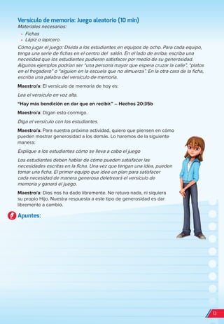 Versículo de memoria: Juego aleatorio (10 min)
Materiales necesarios:
•	 Fichas
•	 Lápiz o lapicero
Cómo jugar el juego: Divida a los estudiantes en equipos de ocho. Para cada equipo,
tenga una serie de fichas en el centro del salón. En el lado de arriba, escriba una
necesidad que los estudiantes pudieran satisfacer por medio de su generosidad.
Algunos ejemplos podrían ser “una persona mayor que espera cruzar la calle”, “platos
en el fregadero” o “alguien en la escuela que no almuerza”. En la otra cara de la ficha,
escriba una palabra del versículo de memoria.
Maestro/a: El versículo de memoria de hoy es:
Lea el versículo en voz alta.
“Hay más bendición en dar que en recibir.” – Hechos 20:35b
Maestro/a: Digan esto conmigo.
Diga el versículo con los estudiantes.
Maestro/a: Para nuestra próxima actividad, quiero que piensen en cómo
pueden mostrar generosidad a los demás. Lo haremos de la siguiente
manera:
Explique a los estudiantes cómo se lleva a cabo el juego
Los estudiantes deben hablar de cómo pueden satisfacer las
necesidades escritas en la ficha. Una vez que tengan una idea, pueden
tomar una ficha. El primer equipo que idee un plan para satisfacer
cada necesidad de manera generosa deletreará el versículo de
memoria y ganará el juego.
Maestro/a: Dios nos ha dado libremente. No retuvo nada, ni siquiera
su propio Hijo. Nuestra respuesta a este tipo de generosidad es dar
libremente a cambio.
Apuntes:
13
spa_LAT_SUPB-TG_20190903.indd 13 9/3/19 3:26 PM
 