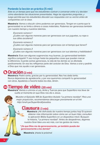 Poniendo la lección en práctica (5 min)
Este es un tiempo para que los estudiantes vuelvan a conversar entre sí y decidan
cómo abordarían las situaciones presentadas. Haga las siguientes preguntas, y
luego permita que los estudiantes discutan sus respuestas con su vecino antes de
compartirlas con la clase.
Maestro/a: Vamos a discutir cómo podemos ser generosos. Tengan en cuenta que la
generosidad no se limita a dinero o cosas materiales. Podemos ser generosos también
con nuestro tiempo y nuestros talentos.
Escenario número 1
¿Cuáles son algunas maneras para ser generosos con sus juguetes, su ropa o
sus útiles escolares?
Escenario número 2
¿Cuáles son algunas maneras para ser generosos con el tiempo que tienen?
Escenario número 3
¿Cuáles son algunas maneras para ser generosos con sus talentos y habilidades?
Maestro/a: Esas son algunas sugerencias muy buenas. ¡La generosidad también
significa compartir! Y eso incluye hasta las pequeñas cosas que pueden marcar
la diferencia. Cuando somos generosos, la vida de los demás se ve afectada
positivamente. En eso les reflejamos parte del carácter de Dios. Vamos a orar y pedirle
a Dios que nos ayude a ser generosos.
Oración(2 min)
Maestro/a: Padre santo, gracias por tu generosidad. Nos has dado tanto.
Nunca dejaremos de agradecerte, y por eso queremos compartir tu generosidad
con otros. Ayúdanos a hacerlo todos los días. Amén.
Tiempo de video (20 min)
Maestro/a: Vamos a unirnos a Luis, Anita y Tuercas para que Superlibro nos lleve de
vuelta al momento en que Dios nos dio a Jesús.
Muestre el Episodio 108 de Superlibro titulado “La primera navidad”. Para una
mejor proyección, recomendamos descargar previamente en el link
http://oneh.pe/SuperlibroEpisodios.
Clausura (1 min)
Maestro/a: ¡He disfrutado de nuestro tiempo juntos hoy! Si quieren
obtener más información sobre cómo ser un buen líder, consulten
la aplicación Biblia Superlibro en un dispositivo móvil. Busquen
la historia, “La primera navidad”. Antes de despedirnos, digamos
nuestra Gran Idea una vez más, con los gestos de mano.
“¡Ya que Dios me da generosamente, yo también puedo dar
generosamente a los demás!”
Maestro/a: ¡Hasta la próxima!
14
spa_LAT_SUPB-TG_20190903.indd 14 9/3/19 3:26 PM
 