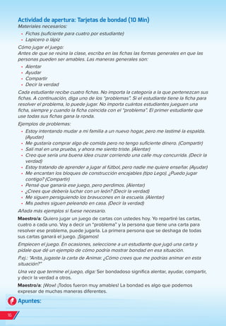 Actividad de apertura: Tarjetas de bondad (10 Min)
Materiales necesarios:
•	 Fichas (suficiente para cuatro por estudiante)
•	 Lapicero o lápiz
Cómo jugar el juego:
Antes de que se reúna la clase, escriba en las fichas las formas generales en que las
personas pueden ser amables. Las maneras generales son:
•	 Alentar
•	 Ayudar
•	 Compartir
•	 Decir la verdad
Cada estudiante recibe cuatro fichas. No importa la categoría a la que pertenezcan sus
fichas. A continuación, diga uno de los “problemas”. Si el estudiante tiene la ficha para
resolver el problema, lo puede jugar. No importa cuántos estudiantes jueguen una
ficha, siempre y cuando la ficha coincida con el “problema”. El primer estudiante que
use todas sus fichas gana la ronda.
Ejemplos de problemas:
•	 Estoy intentando mudar a mi familia a un nuevo hogar, pero me lastimé la espalda.
(Ayudar)
•	 Me gustaría comprar algo de comida pero no tengo suficiente dinero. (Compartir)
•	 Salí mal en una prueba, y ahora me siento triste. (Alentar)
•	 Creo que sería una buena idea cruzar corriendo una calle muy concurrida. (Decir la
verdad)
•	 Estoy tratando de aprender a jugar al fútbol, pero nadie me quiere enseñar. (Ayudar)
•	 Me encantan los bloques de construcción encajables (tipo Lego). ¿Puedo jugar
contigo? (Compartir)
•	 Pensé que ganaría ese juego, pero perdimos. (Alentar)
•	 ¿Crees que debería luchar con un león? (Decir la verdad)
•	 Me siguen persiguiendo los bravucones en la escuela. (Alentar)
•	 Mis padres siguen peleando en casa. (Decir la verdad)
Añada más ejemplos si fuese necesario.
Maestro/a: Quiero jugar un juego de cartas con ustedes hoy. Yo repartiré las cartas,
cuatro a cada uno. Voy a decir un “problema” y la persona que tiene una carta para
resolver ese problema, puede jugarla. La primera persona que se deshaga de todas
sus cartas ganará el juego. ¡Sigamos!
Empiecen el juego. En ocasiones, seleccione a un estudiante que jugó una carta y
pídale que dé un ejemplo de cómo podría mostrar bondad en esa situación.
P.ej.: “Anita, jugaste la carta de Animar. ¿Cómo crees que me podrías animar en esta
situación?”
Una vez que termine el juego, diga: Ser bondadoso significa alentar, ayudar, compartir,
y decir la verdad a otros.
Maestro/a: ¡Wow! ¡Todos fueron muy amables! La bondad es algo que podemos
expresar de muchas maneras diferentes.
Apuntes:
16
spa_LAT_SUPB-TG_20190903.indd 16 9/3/19 3:26 PM
 