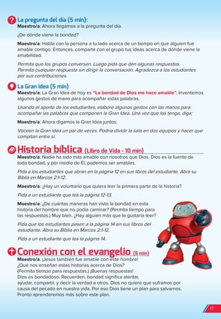 La pregunta del día (5 min):
Maestro/a: Ahora llegamos a la pregunta del día.
¿De dónde viene la bondad?
Maestro/a: Habla con la persona a tu lado acerca de un tiempo en que alguien fue
amable contigo. Entonces, comparte con el grupo tus ideas acerca de dónde viene la
amabilidad.
Permita que los grupos conversen. Luego pida que den algunas respuestas.
Permita cualquier respuesta sin dirigir la conversación. Agradezca a los estudiantes
por sus contribuciones.
La Gran idea (5 min)
Maestro/a: La Gran Idea de hoy es “La bondad de Dios me hace amable”. Inventemos
algunos gestos de mano para acompañar estas palabras.
Usando el aporte de los estudiantes, elabore algunos gestos con las manos para
acompañar las palabras que componen la Gran Idea. Una vez que los tenga, diga:
Maestro/a: Ahora digamos la Gran Idea juntos.
Voceen la Gran Idea un par de veces. Podría dividir la sala en dos equipos y hacer que
compitan entre sí.
Historia bíblica (Libro de Vida - 10 min)
Maestro/a: Nadie ha sido más amable con nosotros que Dios. Dios es la fuente de
toda bondad, y por medio de Él, podemos ser amables.
Pida a los estudiantes que abran en la página 12 en sus libros del estudiante. Abra su
Biblia en Marcos 2:1-12.
Maestro/a: ¿Hay un voluntario que quiera leer la primera parte de la historia?
Pida a un estudiante que lea la página 12-13.
Maestro/a: ¿De cuántas maneras han visto la bondad en esta
historia del hombre que no podía caminar? (Permita tiempo para
las respuestas.) Muy bien. ¿Hay alguien más que le gustaría leer?
Pida que los estudiantes pasen a la página 14 en sus libros del
estudiante. Abra su Biblia en Marcos 2:1-12.
Pida a un estudiante que lea la página 14.
Conexión con el evangelio (5 min)
Maestro/a: ¡Jesús también fue amable con este hombre!
¿Qué nos enseñan estas historias acerca de Dios?
(Permita tiempo para respuestas.) ¡Buenas respuestas!
Dios es bondadoso. Recuerden, bondad significa alentar,
ayudar, compartir, y decir la verdad a otros. Dios no quiere que suframos por
causa del pecado en nuestra vida. Por eso Dios tiene un plan para salvarnos.
Pronto aprenderemos más sobre este plan.
17
spa_LAT_SUPB-TG_20190903.indd 17 9/3/19 3:26 PM
 