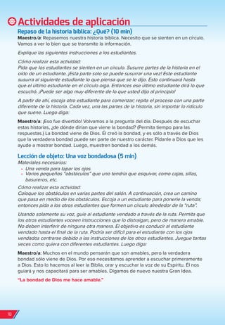 Actividades de aplicación
repaso de la historia bíblica: ¿Qué? (10 min)
Maestro/a: Repasemos nuestra historia bíblica. Necesito que se sienten en un círculo.
Vamos a ver lo bien que se transmite la información.
Explique las siguientes instrucciones a los estudiantes.
Cómo realizar esta actividad:
Pida que los estudiantes se sienten en un círculo. Susurre partes de la historia en el
oído de un estudiante. ¡Esta parte solo se puede susurrar una vez! Este estudiante
susurra al siguiente estudiante lo que piensa que se le dijo. Esto continuará hasta
que el último estudiante en el círculo oiga. Entonces ese último estudiante dirá lo que
escuchó. ¡Puede ser algo muy diferente de lo que usted dijo al principio!
A partir de ahí, escoja otro estudiante para comenzar; repita el proceso con una parte
diferente de la historia. Cada vez, una las partes de la historia, sin importar lo ridículo
que suene. Luego diga:
Maestro/a: ¡Eso fue divertido! Volvamos a la pregunta del día. Después de escuchar
estas historias, ¿de dónde dirían que viene la bondad? (Permita tiempo para las
respuestas.) La bondad viene de Dios. Él creó la bondad, y es sólo a través de Dios
que la verdadera bondad puede ser parte de nuestro carácter. Pídanle a Dios que les
ayude a mostrar bondad. Luego, muestren bondad a los demás.
Lección de objeto: Una voz bondadosa (5 min)
Materiales necesarios:
•	 Una venda para tapar los ojos
•	 Varios pequeños “obstáculos” que uno tendría que esquivar, como cajas, sillas,
basureros, etc.
Cómo realizar esta actividad:
Coloque los obstáculos en varias partes del salón. A continuación, crea un camino
que pasa en medio de los obstáculos. Escoja a un estudiante para ponerle la venda;
entonces pida a los otros estudiantes que formen un círculo alrededor de la “ruta”.
Usando solamente su voz, guíe al estudiante vendado a través de la ruta. Permita que
los otros estudiantes voceen instrucciones que lo distraigan, pero de manera amable.
No deben interferir de ninguna otra manera. El objetivo es conducir al estudiante
vendado hasta el final de la ruta. Podría ser difícil para el estudiante con los ojos
vendados centrarse debido a las instrucciones de los otros estudiantes. Juegue tantas
veces como quiera con diferentes estudiantes. Luego diga:
Maestro/a: Muchos en el mundo pensarán que son amables, pero la verdadera
bondad sólo viene de Dios. Por eso necesitamos aprender a escuchar primeramente
a Dios. Esto lo hacemos al leer la Biblia, orar y escuchar la voz de su Espíritu. Él nos
guiará y nos capacitará para ser amables. Digamos de nuevo nuestra Gran Idea.
“La bondad de Dios me hace amable.”
18
spa_LAT_SUPB-TG_20190903.indd 18 9/3/19 3:26 PM
 