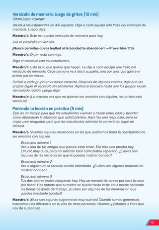 Versículo de memoria: Juego de gritos (10 min)
Cómo jugar el juego:
Divida a los estudiantes en 4-6 equipos. Diga a cada equipo una frase del versículo de
memoria. Luego diga:
Maestro/a: Este es nuestro versículo de memoria para hoy:
Lea el versículo en voz alta.
¡Nunca permitas que la lealtad ni la bondad te abandonen! – Proverbios 3:3a
Maestro/a: Digan esto conmigo.
Diga el versículo con los estudiantes.
Maestro/a: Esto es lo que quiero que hagan. Le dije a cada equipo una frase del
versículo de memoria. Cada persona va a decir su parte, uno por uno. Los guiaré el
primer par de veces.
Señale a cada grupo en el orden correcto. Después de algunas vueltas, deje que los
grupos digan el versículo sin señalarlos. Agilice el proceso hasta que los grupos vayan
demasiado rápido. Luego diga:
Maestro/a: ¡La próxima vez que no quieran ser amables con alguien, recuerden este
versículo!
Poniendo la lección en práctica (5 min)
Este es un tiempo para que los estudiantes vuelvan a hablar entre ellos y decidan
cómo abordarían la situación que usted plantea. Aquí hay una respuesta, pero es
mejor usar preguntas para que los estudiantes adivinen la correcta en lugar de
dársela.
Maestro/a: Veamos algunas situaciones en las que podríamos tener la oportunidad de
ser amables con alguien.
Escenario número 1
Ves a una de tus amigas que parece estar triste. Ella hizo una prueba hoy.
Estudió muy duro, pero no salió tan bien como había esperado. ¿Cuáles son
algunas de las maneras en que le puedes mostrar bondad?
Escenario número 2
Ves a alguien en la escuela siendo intimidado. ¿Cuáles son algunas maneras de
mostrar bondad?
Escenario número 3
Tus dos padres están trabajando hoy. Hay un montón de tareas por toda la casa
por hacer. Has notado que tu madre se queda hasta tarde en la noche haciendo
las tareas después del trabajo. ¿Cuáles son algunas de las maneras en que
puedes mostrarle bondad?
Maestro/a: ¡Esas son algunas sugerencias muy buenas! Cuando somos generosos,
marcamos una diferencia en la vida de otras personas. Oremos y pidamos a Dios que
nos dé su bondad.
19
spa_LAT_SUPB-TG_20190903.indd 19 9/3/19 3:26 PM
 