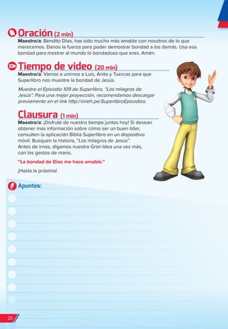 Oración(2 min)
Maestro/a: Bendito Dios, has sido mucho más amable con nosotros de lo que
merecemos. Danos la fuerza para poder demostrar bondad a los demás. Usa esa
bondad para mostrar al mundo lo bondadoso que eres. Amén.
Tiempo de video (20 min)
Maestro/a: Vamos a unirnos a Luis, Anita y Tuercas para que
Superlibro nos muestre la bondad de Jesús.
Muestre el Episodio 109 de Superlibro, “Los milagros de
Jesús”. Para una mejor proyección, recomendamos descargar
previamente en el link http://oneh.pe/SuperlibroEpisodios.
Clausura (1 min)
Maestro/a: ¡Disfruté de nuestro tiempo juntos hoy! Si desean
obtener más información sobre cómo ser un buen líder,
consulten la aplicación Biblia Superlibro en un dispositivo
móvil. Busquen la historia, “Los milagros de Jesús”.
Antes de irnos, digamos nuestra Gran Idea una vez más,
con los gestos de mano.
“La bondad de Dios me hace amable.”
¡Hasta la próxima!
Apuntes:
20
spa_LAT_SUPB-TG_20190903.indd 20 9/3/19 3:26 PM
 