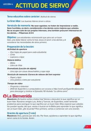 ACTiTUD De SierVO
LeCCión 4:
Tema educativo sobre carácter: Actitud de siervo
La Gran idea: Los buenos líderes sirven a otros.
Versículo de memoria: No sean egoístas; no traten de impresionar a nadie.
Sean humildes, es decir, considerando a los demás como mejores que ustedes.
No se ocupen solo de sus propios intereses, sino también procuren interesarse en
los demás. – Filipenses 2:3-4
Objetivo: Los estudiantes reconocerán que para ser un buen
líder, uno debe liderar como lo hizo Jesús al servir a los demás y al
considerar las necesidades de otros primero.
Preparación de la lección:
Actividad de apertura
•	 Dos hojas de papel para cada estudiante
•	 Cinta
•	 Lapicero o lápiz
Historia bíblica
•	 Biblia
•	 Libro de Vida
Dramatízalo (Lección de objeto)
•	 Una caja con cosas desechables y ropa vieja
Versículo de memoria: Carrera de relevos del tren expreso
•	 Papel y lápiz
•	 Una palabra o letra por estudiante
Tiempo de video
•	 Proyector o televisor
•	 DVD de Superlibro o computadora con acceso a http://oneh.pe/SuperlibroEpisodios
para descargar y mostrar el Episodio 110 titulado “La última cena”.
La Bienvenida
Maestro/a: ¡Es bueno verlos a todos hoy! Vamos a descubrir lo que significa ser un
buen líder. Nuestros amigos Luis, Anita y Tuercas, de Superlibro, están teniendo
problemas para averiguar lo que significa ser un buen líder. Ellos esperan que ustedes
los puedan ayudar. Así que, vamos a buscar en la Biblia para aprender lo que significa
ser un buen líder. ¿De acuerdo? Pero primero, vamos a comenzar con una oración.
Oración de apertura (1 min)
Maestro/a: Dios, gracias por otro día. Por favor, ayúdanos a aprender lo que significa
servir como tú lo hiciste. Amén.
21
spa_LAT_SUPB-TG_20190903.indd 21 9/3/19 3:26 PM
 