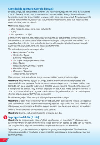 Actividad de apertura: Servirlo (10 Min)
En este juego, los estudiantes tendrán una necesidad pegada con cinta a su espalda
o en su frente y se les dará la respuesta a una necesidad. Luego los estudiantes
buscarán emparejar la necesidad y su provisión para esa necesidad. Tenga en cuenta
que los estudiantes no podrán ver sus propias necesidades, pero sus necesidades
serán visibles para los demás.
Materiales necesarios:
•	 Dos hojas de papel para cada estudiante
•	 Cinta
•	 Un lapicero o un lápiz
Cómo llevar a cabo la actividad: Haga que todos los estudiantes formen una fila.
Dependiendo de cómo usted elija utilizar este juego, coloque una “necesidad” en la
espalda o la frente de cada estudiante. Luego, dé a cada estudiante un pedazo de
papel con la respuesta para una necesidad diferente.
Necesidades / provisiones sugeridas:
•	 Hambriento / Comida
•	 Sediento / Agua
•	 Enfermo / Medicina
•	 Sin hogar / Lugar para quedarse
•	 Frío / Abrigo
•	 Necesidad de aprender / Libro
•	 Perdido / Mapa
•	 Descalzo / Zapatos
•	 Añada otras a su criterio
Una vez que cada estudiante tenga una necesidad y una provisión, diga:
Maestro/a: Hoy vamos a jugar un juego. En sus manos están las respuestas a la
necesidad de otra persona. Su tarea es encontrar a la persona con la necesidad que
coincida con su respuesta y dársela a él (ella). Una vez que lo hayan hecho, regresen
a este punto de partida. Voy a dividir el grupo en dos. Cada mitad competirá contra la
otra. La primera mitad que regrese con todos sus jugadores al punto de partida gana.
¿Tienen alguna pregunta? Vamos a empezar.
Empiecen el juego. Una vez que el juego haya terminado, diga:
Maestro/a: ¡Todos hicieron un muy buen trabajo! ¿Han descubierto lo que se necesita
para ser un buen líder? Espero que nuestro juego les haya dado una pista. Piensen en
el juego por un momento y decidan lo que piensan que tiene que ver con ser un líder.
Deles a los estudiantes un momento para pensar.
Maestro/a: Bueno, es hora de hacer la pregunta del día.
La pregunta del día (5 min):
Maestro/a: La pregunta del día es “¿Qué significa ser un buen líder?” ¿Cómo es un
buen líder? Piensen por un momento y luego conversen acerca de esto con su vecino.
Les preguntaré a algunos de ustedes sus pensamientos en un momento.
Deje que los grupos conversen, luego obtenga algunas respuestas. No desanime
ninguna respuesta ni conduzca la conversación. Agradezca a los estudiantes por sus
contribuciones.
22
spa_LAT_SUPB-TG_20190903.indd 22 9/3/19 3:26 PM
 