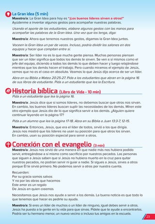 La Gran idea (5 min)
Maestro/a: La Gran Idea para hoy es “¡Los buenos líderes sirven a otros!”
Ayúdenme a inventar algunos gestos para acompañar nuestras palabras.
Usando el aporte de los estudiantes, elabore algunos gestos con las manos para
acompañar las palabras de la Gran Idea. Una vez que los tenga, diga:
Maestro/a: Ahora que tenemos nuestros gestos, digamos la Gran Idea juntos.
Voceen la Gran Idea un par de veces. Incluso, podría dividir los salones en dos
equipos y hacer que compitan entre sí.
Maestro/a: Ser líder no es lo que mucha gente piensa. Muchas personas piensan
que ser un líder significa que todos los demás te sirven. Se ven a sí mismos como el
jefe del equipo, diciendo a todos los demás lo que deben hacer y luego relajándose
mientras que los demás hacen el trabajo. Pero cuando miramos el ejemplo de Jesús,
vemos que no es el caso en absoluto. Veamos lo que Jesús dijo acerca de ser un líder.
Abra en su Biblia a Mateo 20:25-27. Pida a los estudiantes que abran en la página 16
de sus libros de estudiante. Pida a un estudiante que lea la Escritura.
Historia bíblica (Libro de Vida - 10 min)
Pida a un estudiante que lea la página 16.
Maestro/a: Jesús dice que si somos líderes, no debemos buscar que otros nos sirvan.
En cambio, los buenos líderes buscan suplir las necesidades de los demás. Miren este
otro ejemplo que Jesús dio de lo que significa servir a los demás. ¿Alguien quiere
continuar leyendo en la página 17?
Pida a un alumno que lea la página 17-18. Abra en su Biblia a Juan 13:3-7, 12-15.
Maestro/a: Entonces, Jesús, que era el líder de todos, sirvió a los que dirigía.
Jesús nos mostró que los líderes no usan su posición para que otros los sirvan.
En cambio, usan su posición especial para servir a otros.
Conexión con el evangelio (3 min)
Maestro/a: Jesús nos sirvió de una manera en que nadie más nos hubiera podido
servir, entregándose a sí mismo como sacrificio por nuestros pecados. Las personas
que siguen a Jesús saben que si Jesús no hubiera muerto en la cruz para quitar
nuestros pecados, no podrían servir ni guiar a nadie. Si sigues a Jesús, sirves a otros
porque Él te sirvió primero. No podemos servir a otros por nuestra cuenta.
Recuerden:
Por su gracia somos salvos
Y no por las obras que hacemos
Este amor es un regalo
De Jesús en quien creemos
Necesitamos que Jesús nos ayude a servir a los demás. La buena noticia es que todo lo
que tenemos que hacer es pedirle su ayuda.
Maestro/a: Si eres un líder de muchos o un líder de ninguno, igual debes servir a otros.
Jesús ha puesto a la gente en tu vida para que sirvas. Pídele que te ayude a encontrarlos.
Podría ser tu hermano menor, un nuevo vecino o incluso tus amigos en la escuela.
23
spa_LAT_SUPB-TG_20190903.indd 23 9/3/19 3:26 PM
 