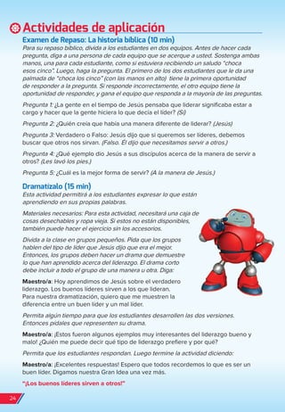 Actividades de aplicación
examen de repaso: La historia bíblica (10 min)
Para su repaso bíblico, divida a los estudiantes en dos equipos. Antes de hacer cada
pregunta, diga a una persona de cada equipo que se acerque a usted. Sostenga ambas
manos, una para cada estudiante, como si estuviera recibiendo un saludo “choca
esos cinco”. Luego, haga la pregunta. El primero de los dos estudiantes que le da una
palmada de “choca los cinco” (con las manos en alto) tiene la primera oportunidad
de responder a la pregunta. Si responde incorrectamente, el otro equipo tiene la
oportunidad de responder, y gana el equipo que responda a la mayoría de las preguntas.
Pregunta 1: ¿La gente en el tiempo de Jesús pensaba que liderar significaba estar a
cargo y hacer que la gente hiciera lo que decía el líder? (Sí)
Pregunta 2: ¿Quién creía que había una manera diferente de liderar? (Jesús)
Pregunta 3: Verdadero o Falso: Jesús dijo que si queremos ser líderes, debemos
buscar que otros nos sirvan. (Falso. Él dijo que necesitamos servir a otros.)
Pregunta 4: ¿Qué ejemplo dio Jesús a sus discípulos acerca de la manera de servir a
otros? (Les lavó los pies.)
Pregunta 5: ¿Cuál es la mejor forma de servir? (A la manera de Jesús.)
Dramatízalo (15 min)
Esta actividad permitirá a los estudiantes expresar lo que están
aprendiendo en sus propias palabras.
Materiales necesarios: Para esta actividad, necesitará una caja de
cosas desechables y ropa vieja. Si estos no están disponibles,
también puede hacer el ejercicio sin los accesorios.
Divida a la clase en grupos pequeños. Pida que los grupos
hablen del tipo de líder que Jesús dijo que era el mejor.
Entonces, los grupos deben hacer un drama que demuestre
lo que han aprendido acerca del liderazgo. El drama corto
debe incluir a todo el grupo de una manera u otra. Diga:
Maestro/a: Hoy aprendimos de Jesús sobre el verdadero
liderazgo. Los buenos líderes sirven a los que lideran.
Para nuestra dramatización, quiero que me muestren la
diferencia entre un buen líder y un mal líder.
Permita algún tiempo para que los estudiantes desarrollen las dos versiones.
Entonces pídales que representen su drama.
Maestro/a: ¡Estos fueron algunos ejemplos muy interesantes del liderazgo bueno y
malo! ¿Quién me puede decir qué tipo de liderazgo prefiere y por qué?
Permita que los estudiantes respondan. Luego termine la actividad diciendo:
Maestro/a: ¡Excelentes respuestas! Espero que todos recordemos lo que es ser un
buen líder. Digamos nuestra Gran Idea una vez más.
“¡Los buenos líderes sirven a otros!”
24
spa_LAT_SUPB-TG_20190903.indd 24 9/3/19 3:26 PM
 