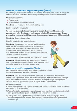 Versículo de memoria: Juego tren expreso (10 min)
En este juego, dos equipos correrán una carrera de relevos, uno contra el otro, para
obtener las letras o palabras necesarias para completar el versículo de memoria.
Materiales necesarios:
•	 Papel y lápiz
•	 Una palabra o letra por estudiante
Maestro/a: Los versículos de memoria de hoy son:
Lea los versículos en voz alta.
No sean egoístas; no traten de impresionar a nadie. Sean humildes, es decir,
considerando a los demás como mejores que ustedes. No se ocupen solo de sus
propios intereses, sino también procuren interesarse en los demás. – Filipenses 2:3-4
Maestro/a: Digan esto conmigo.
Diga los versículos con los estudiantes.
Maestro/a: Hoy vamos a ver qué tan rápido pueden
juntar nuestro versículo de memoria. Uno por uno,
cada uno de ustedes correrá y recogerá una ficha.
El equipo que recoja todas las fichas y complete
adecuadamente el versículo de memoria será el grupo
ganador. ¿Listos? ¡Comiencen!
Juegue el juego hasta que gane un grupo. Luego diga:
Maestro/a: Recuerden que hoy aprendimos que ser un
líder significa dar atención primero a otros. Veamos cómo
podemos aplicar esta lección a nuestra vida.
Poniendo la lección en práctica (5 min)
Esta sección le pregunta a los estudiantes qué pueden hacer
para aplicar la lección a su vida cotidiana.
Maestro/a: En la lección de hoy hemos aprendido mucho acerca del liderazgo.
Vamos a ver si podemos darles a nuestros personajes de Superlibro algún consejo.
Voy a leer una situación que involucra a uno de estos personajes de Superlibro.
Ustedes me dirán qué opción deben escoger. ¿Listos? Empecemos.
Escenario número 1
A Luis lo han elegido como capitán de su equipo de fútbol. ¿En cuál de los siguientes
escenarios es él un buen líder?
A) Rediseñando las jugadas para que el equipo pase la pelota constantemente a Luis
para que él pueda ser quien anote todos los goles en un partido.
B) Luis ayuda a cada jugador en su posición individual para poder jugar mejor.
Se esfuerza por animar a todos en el equipo y comparte el crédito que obtiene
con el equipo.
25
spa_LAT_SUPB-TG_20190903.indd 25 9/3/19 3:26 PM
 
