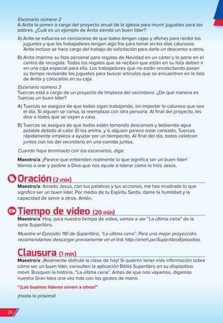 Escenario número 2
A Anita la ponen a cargo del proyecto anual de la iglesia para reunir juguetes para los
pobres. ¿Cuál es un ejemplo de Anita siendo un buen líder?
A) Anita se esfuerza en cerciorarse de que todos tengan cajas y afiches para recibir los
juguetes y que los trabajadores tengan algo frío para tomar en los días calurosos.
Anita incluso se hace cargo del trabajo de solicitación para darle un descanso a otros.
B) Anita imprime su lista personal para regalos de Navidad en un cartel y lo pone en el
centro de recogida. Todos los regalos que se reciben que están en su lista deben ir
en una caja especial para ella. Los trabajadores que no están recolectando pasan
su tiempo revisando los juguetes para buscar artículos que se encuentren en la lista
de Anita y colocarlas en su caja.
Escenario número 3
Tuercas está a cargo de un proyecto de limpieza del vecindario. ¿De qué manera es
Tuercas un buen líder?
A) Tuercas se asegura de que todos sigan trabajando, sin importar lo caluroso que sea
el día. Si alguien se cansa, lo reemplaza con otra persona. Al final del proyecto, les
dice a todos que se vayan a casa.
B) Tuercas se asegura de que todos estén tomando descansos y bebiendo agua
potable debido al calor. Él los anima, y si alguien parece estar cansado, Tuercas
rápidamente empieza a ayudar por un tiempecito. Al final del día, todos celebran
juntos con los del vecindario en una comida juntos.
Cuando haya terminado con los escenarios, diga:
Maestro/a: ¡Parece que entienden realmente lo que significa ser un buen líder!
Vamos a orar y pedirle a Dios que nos ayude a liderar como lo hizo Jesús.
Oración(2 min)
Maestro/a: Amado Jesús, con tus palabras y tus acciones, me has mostrado lo que
significa ser un buen líder. Por medio de tu Espíritu Santo, dame la humildad y la
capacidad de servir a otros. Amén.
Tiempo de video (20 min)
Maestro/a: Hoy, para nuestro tiempo de video, vamos a ver “La última cena” de la
serie Superlibro.
Muestre el Episodio 110 de Superlibro, “La última cena”. Para una mejor proyección,
recomendamos descargar previamente en el link http://oneh.pe/SuperlibroEpisodios.
Clausura (1 min)
Maestro/a: ¡Realmente disfruté la clase de hoy! Si quieren tener más información sobre
cómo ser un buen líder, consulten la aplicación Biblia Superlibro en su dispositivo
móvil. Busquen la historia, “La última cena”. Antes de que nos vayamos, digamos
nuestra Gran Idea una vez más con los gestos de mano.
“¡Los buenos líderes sirven a otros!”
¡Hasta la próxima!
26
spa_LAT_SUPB-TG_20190903.indd 26 9/3/19 3:26 PM
 