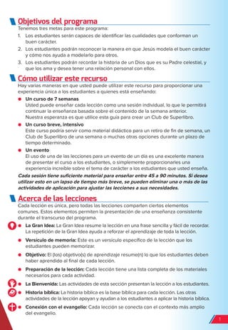Objetivos del programa
Tenemos tres metas para este programa:
1. Los estudiantes serán capaces de identificar las cualidades que conforman un
buen carácter.
2. Los estudiantes podrán reconocer la manera en que Jesús modela el buen carácter
y cómo nos ayuda a modelarlo para otros.
3. Los estudiantes podrán recordar la historia de un Dios que es su Padre celestial, y
que los ama y desea tener una relación personal con ellos.
Cómo utilizar este recurso
Hay varias maneras en que usted puede utilizar este recurso para proporcionar una
experiencia única a los estudiantes a quienes está enseñando:
● Un curso de 7 semanas
Usted puede enseñar cada lección como una sesión individual, lo que le permitirá
continuar la enseñanza basada sobre el contenido de la semana anterior.
Nuestra esperanza es que utilice esta guía para crear un Club de Superlibro.
● Un curso breve, intensivo
Este curso podría servir como material didáctico para un retiro de fin de semana, un
Club de Superlibro de una semana o muchas otras opciones durante un plazo de
tiempo determinado.
● Un evento
El uso de una de las lecciones para un evento de un día es una excelente manera
de presentar el curso a los estudiantes, o simplemente proporcionarles una
experiencia increíble sobre el tema de carácter a los estudiantes que usted enseña.
Cada sesión tiene suficiente material para enseñar entre 45 a 90 minutos. Si desea
utilizar esto en un lapso de tiempo más breve, se pueden eliminar una o más de las
actividades de aplicación para ajustar las lecciones a sus necesidades.
Acerca de las lecciones
Cada lección es única, pero todas las lecciones comparten ciertos elementos
comunes. Estos elementos permiten la presentación de una enseñanza consistente
durante el transcurso del programa.
● La Gran Idea: La Gran Idea resume la lección en una frase sencilla y fácil de recordar.
La repetición de la Gran Idea ayuda a reforzar el aprendizaje de toda la lección.
● Versículo de memoria: Este es un versículo específico de la lección que los
estudiantes pueden memorizar.
● Objetivo: El (los) objetivo(s) de aprendizaje resume(n) lo que los estudiantes deben
haber aprendido al final de cada lección.
● Preparación de la lección: Cada lección tiene una lista completa de los materiales
necesarios para cada actividad.
● La Bienvenida: Las actividades de esta sección presentan la lección a los estudiantes.
● Historia bíblica: La historia bíblica es la base bíblica para cada lección. Las otras
actividades de la lección apoyan y ayudan a los estudiantes a aplicar la historia bíblica.
● Conexión con el evangelio: Cada lección se conecta con el contexto más amplio
del evangelio.
1
spa_LAT_SUPB-TG_20190903.indd 1 9/3/19 3:26 PM
 