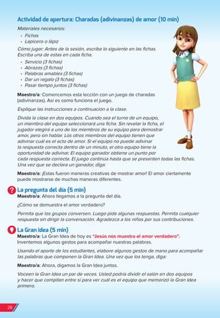 Actividad de apertura: Charadas (adivinanzas) de amor (10 min)
Materiales necesarios:
•	 Fichas
•	 Lapicero o lápiz
Cómo jugar: Antes de la sesión, escriba lo siguiente en las fichas.
Escriba una de estas en cada ficha.
•	 Servicio (3 fichas)
•	 Abrazos (3 fichas)
•	 Palabras amables (3 fichas)
•	 Dar un regalo (3 fichas)
•	 Pasar tiempo juntos (3 fichas)
Maestro/a: Comencemos esta lección con un juego de charadas
(adivinanzas). Así es como funciona el juego.
Explique las instrucciones a continuación a la clase.
Divida la clase en dos equipos. Cuando sea el turno de un equipo,
un miembro del equipo seleccionará una ficha. Sin revelar la ficha, el
jugador elegirá a uno de los miembros de su equipo para demostrar
amor, pero sin hablar. Los otros miembros del equipo tienen que
adivinar cuál es el acto de amor. Si el equipo no puede adivinar
la respuesta correcta dentro de un minuto, el otro equipo tiene la
oportunidad de adivinar. El equipo ganador obtiene un punto por
cada respuesta correcta. El juego continúa hasta que se presenten todas las fichas.
Una vez que se declara un ganador, diga:
Maestro/a: ¡Estas fueron maneras creativas de mostrar amor! El amor ciertamente
puede mostrarse de muchas maneras diferentes.
La pregunta del día (5 min)
Maestro/a: Ahora llegamos a la pregunta del día.
¿Cómo se demuestra el amor verdadero?
Permita que los grupos conversen. Luego pida algunas respuestas. Permita cualquier
respuesta sin dirigir la conversación. Agradezca a los niños por sus contribuciones.
La Gran idea (5 min)
Maestro/a: La Gran Idea de hoy es “Jesús nos muestra el amor verdadero”.
Inventemos algunos gestos para acompañar nuestras palabras.
Usando el aporte de los estudiantes, elabore algunos gestos de mano para acompañar
las palabras que componen la Gran Idea. Una vez que los tenga, diga:
Maestro/a: Ahora, digamos la Gran Idea juntos.
Voceen la Gran Idea un par de veces. Usted podría dividir el salón en dos equipos
y hacer que compitan entre sí para ver cuál es el equipo que memorizó la Gran Idea
primero.
28
spa_LAT_SUPB-TG_20190903.indd 28 9/3/19 3:26 PM
 