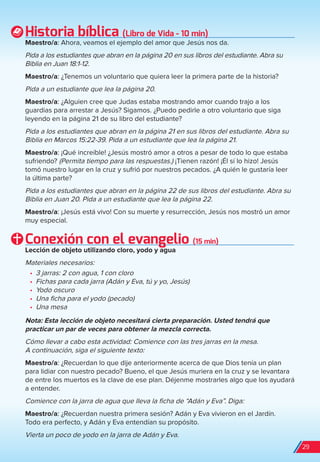 Historia bíblica (Libro de Vida - 10 min)
Maestro/a: Ahora, veamos el ejemplo del amor que Jesús nos da.
Pida a los estudiantes que abran en la página 20 en sus libros del estudiante. Abra su
Biblia en Juan 18:1-12.
Maestro/a: ¿Tenemos un voluntario que quiera leer la primera parte de la historia?
Pida a un estudiante que lea la página 20.
Maestro/a: ¿Alguien cree que Judas estaba mostrando amor cuando trajo a los
guardias para arrestar a Jesús? Sigamos. ¿Puedo pedirle a otro voluntario que siga
leyendo en la página 21 de su libro del estudiante?
Pida a los estudiantes que abran en la página 21 en sus libros del estudiante. Abra su
Biblia en Marcos 15:22-39. Pida a un estudiante que lea la página 21.
Maestro/a: ¡Qué increíble! ¿Jesús mostró amor a otros a pesar de todo lo que estaba
sufriendo? (Permita tiempo para las respuestas.) ¡Tienen razón! ¡Él sí lo hizo! Jesús
tomó nuestro lugar en la cruz y sufrió por nuestros pecados. ¿A quién le gustaría leer
la última parte?
Pida a los estudiantes que abran en la página 22 de sus libros del estudiante. Abra su
Biblia en Juan 20. Pida a un estudiante que lea la página 22.
Maestro/a: ¡Jesús está vivo! Con su muerte y resurrección, Jesús nos mostró un amor
muy especial.
Conexión con el evangelio (15 min)
Lección de objeto utilizando cloro, yodo y agua
Materiales necesarios:
•	 3 jarras: 2 con agua, 1 con cloro
•	 Fichas para cada jarra (Adán y Eva, tú y yo, Jesús)
•	 Yodo oscuro
•	 Una ficha para el yodo (pecado)
•	 Una mesa
Nota: Esta lección de objeto necesitará cierta preparación. Usted tendrá que
practicar un par de veces para obtener la mezcla correcta.
Cómo llevar a cabo esta actividad: Comience con las tres jarras en la mesa.
A continuación, siga el siguiente texto:
Maestro/a: ¿Recuerdan lo que dije anteriormente acerca de que Dios tenía un plan
para lidiar con nuestro pecado? Bueno, el que Jesús muriera en la cruz y se levantara
de entre los muertos es la clave de ese plan. Déjenme mostrarles algo que los ayudará
a entender.
Comience con la jarra de agua que lleva la ficha de “Adán y Eva”. Diga:
Maestro/a: ¿Recuerdan nuestra primera sesión? Adán y Eva vivieron en el Jardín.
Todo era perfecto, y Adán y Eva entendían su propósito.
Vierta un poco de yodo en la jarra de Adán y Eva.
29
spa_LAT_SUPB-TG_20190903.indd 29 9/3/19 3:26 PM
 