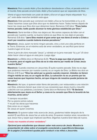 Maestro/a: Pero cuando Adán y Eva decidieron desobedecer a Dios, el pecado entró en
el mundo. Este pecado arruinó todo. Adán y Eva tuvieron que ser separados de Dios.
Vierta el agua manchada con yodo de Adán y Eva en el agua limpia etiquetada “tú y
yo”; esto debe manchar también esta agua.
Maestro/a: Este pecado que comenzó con Adán y Eva se ha transmitido a ti y a mí.
Todos hacemos cosas que Dios dice que no debemos hacer. Todos hemos dejado de
hacer las cosas que Dios dice que debemos hacer. Romanos 3:23 dice: “Pues todos
hemos pecado; nadie puede alcanzar la meta gloriosa establecida por Dios.”
Maestro/a: Sería terrible si Dios nos dejara así. No somos capaces de lidiar con el
pecado por nuestra cuenta. La buena noticia es que Dios no nos dejó en pecado.
Romanos 5:8 dice: “pero Dios mostró el gran amor que nos tiene al enviar a Cristo a
morir por nosotros cuando todavía éramos pecadores.”
Maestro/a: Jesús, quien no tenía ningún pecado, vino y vivió una vida perfecta en
la Tierra. Entonces, en el máximo acto de amor verdadero, se sacrificó para tomar
nuestro lugar en la cruz.
Tome la jarra de cloro marcada “Jesús”, y viértala en la jarra marcada “tú y yo”. El cloro
debe hacer clara el agua en esta jarra. Luego diga:
Maestro/a: La Biblia dice en Romanos 6:23, “Pues la paga que deja el pecado es
la muerte, pero el regalo que Dios da es la vida eterna por medio de Cristo Jesús
nuestro Señor.”
Maestro/a: Cuando creemos en Jesucristo, Él quita nuestro pecado. Esto no es algo
que podemos merecer por nuestra cuenta; es un regalo de Dios. La Biblia nos dice en
Efesios 2:8-9 que “Dios los salvó por su gracia cuando creyeron. Ustedes no tienen
ningún mérito en eso; es un regalo de Dios. La salvación no es un premio por las
cosas buenas que hayamos hecho, así que ninguno de nosotros puede jactarse de
ser salvo.”
Maestro/a: Así que, si quieren estar libres del pecado y ser restaurados a una relación
con Dios, entonces tienen que creer en sus corazones que Jesús murió y resucitó
y decirlo con sus palabras y acciones. Como dice en Romanos 10:9: “Si declaras
abiertamente que Jesús es el Señor y crees en tu corazón que Dios lo levantó de los
muertos, serás salvo.”
Y siempre recuerden:
Por su gracia somos salvos
Y no por las obras que hacemos
Este amor es un regalo
De Jesús en quien creemos
Maestro/a: Si quieren saber más acerca de Jesús, ¡podemos hablar después de la
sesión! El sacrificio de Jesús fue un acto de amor. Si quieren mostrar amor, recuerden lo
que Jesús hizo y sepan que implicará sacrificio. Digamos nuestra Gran Idea de nuevo.
“Jesús nos muestra el amor verdadero.”
Opcional para estudiantes que desean saber más acerca de Jesús: Muestre la
presentación de video sobre el evangelio conectando a superlibro.tv/descarga.
En la página 2 encontrará ayudas para conducir a los niños a Jesucristo.
30
spa_LAT_SUPB-TG_20190903.indd 30 9/3/19 3:26 PM
 