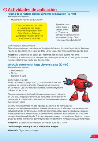 Actividades de aplicación
repaso de la historia bíblica: el Poema de Salvación (10 min)
Materiales necesarios:
•	 Muestra del Poema de Salvación:
Cómo realizar esta actividad:
Pida a los estudiantes que abran en la página 24 de sus libros del estudiante. Recite el
Poema de Salvación en el Libro de Vida varias veces con los estudiantes. Luego diga:
Maestro/a: El sacrificio de Jesús por nosotros nos muestra cuánto nos ama.
Él quiere que estemos con el siempre. No tienen que hacer nada para ganar su amor.
Nunca encontrarás a nadie que te ama más.
Versículo de memoria: Juego Llévame a casa (10 min)
Materiales necesarios:
•	 Dos frazadas
•	 Fichas
•	 Lapicero o lápiz
Cómo jugar el juego:
Antes de la sesión, haga dos (2) conjuntos de fichas del
versículo de memoria. Escriba el versículo de memoria
en las fichas. Use una ficha por palabra y una ficha para la
referencia del verso.
Coloque ambos conjuntos de fichas en un extremo del salón
en una pila. Asegúrese de que los conjuntos se barajan en la
misma pila. A continuación, coloque las frazadas en el extremo
opuesto del salón.
Divida a los estudiantes en dos equipos. El objetivo de este juego es
ser el primer equipo que deletrea el versículo de memoria. Para ejecutar el relevo, un
estudiante debe sentarse en el centro de la frazada. Otros cuatro estudiantes llevarán
al estudiante en la frazada hasta el otro extremo del salón. El estudiante en la frazada
escogerá una ficha de la pila. Entonces el grupo volverá corriendo a su lugar. Un nuevo
grupo de cinco estudiantes correrá para buscar otra ficha. Introduzca el juego diciendo:
Maestro/a: El versículo de memoria de hoy es Juan 15:13. Dice:
“No hay mayor amor que dar la vida por los amigos."
Maestro/a: Digan esto conmigo.
Aprendan más
sobre Jesús y
canten juntos
el “Poema de
Salvación”. ¡Simplemente
escanee el código QR o
visite superlibro.tv/poema!
Cristo, moriste en una cruz
Y resucitaste con poder
Perdona mis pecados hoy
Sé mi Señor y Salvador
Cámbiame y hazme otra vez
Y ayúdame a serte fiel
31
spa_LAT_SUPB-TG_20190903.indd 31 9/3/19 3:26 PM
 