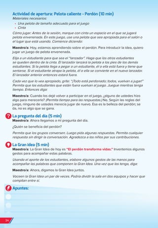 Actividad de apertura: Pelota caliente - Perdón (10 min)
Materiales necesarios:
•	 Una pelota de tamaño adecuado para el juego
•	 Cinta
Cómo jugar: Antes de la sesión, marque con cinta un espacio en el que se jugará
pelota envenenada. En este juego, use una pelota que sea apropiada para el salón o
el lugar que está usando. Comience diciendo:
Maestro/a: Hoy, estamos aprendiendo sobre el perdón. Para introducir la idea, quiero
jugar un juego de pelota envenenada.
Elija a un estudiante para que sea el “lanzador”. Haga que los otros estudiantes
se queden dentro de la cinta. El lanzador lanzará la pelota a los pies de los demás
estudiantes. Si la pelota llega a pegar a un estudiante, él o ella está fuera y tiene que
sentarse. Si el estudiante atrapa la pelota, él o ella se convierte en el nuevo lanzador.
El lanzador anterior entonces estará fuera.
Cada vez que lo vea apropiado, grite: “¡Todo está perdonado; todos, vuelvan a jugar!”
Permita que los estudiantes que están fuera vuelvan al juego. Juegue mientras tenga
tiempo. Entonces diga:
Maestro/a: Cuando los dejé volver a participar en el juego, ¿alguno de ustedes hizo
algo para merecerlo? (Permita tiempo para las respuestas.) No. Según las reglas del
juego, ninguno de ustedes merecía jugar de nuevo. Esa es la belleza del perdón; se
da, no es algo que se gana.
La pregunta del día (5 min)
Maestro/a: Ahora llegamos a mi pregunta del día.
¿Quién se beneficia del perdón?
Permita que los grupos conversen. Luego pida algunas respuestas. Permita cualquier
respuesta sin dirigir la conversación. Agradezca a los niños por sus contribuciones.
La Gran idea (5 min)
Maestro/a: La Gran Idea de hoy es “El perdón transforma vidas.” Inventemos algunos
gestos para acompañar estas palabras.
Usando el aporte de los estudiantes, elabore algunos gestos de las manos para
acompañar las palabras que componen la Gran Idea. Una vez que los tenga, diga:
Maestro/a: Ahora, digamos la Gran Idea juntos.
Voceen la Gran Idea un par de veces. Podría dividir la sala en dos equipos y hacer que
compitan entre sí.
Apuntes:
34
spa_LAT_SUPB-TG_20190903.indd 34 9/3/19 3:26 PM
 