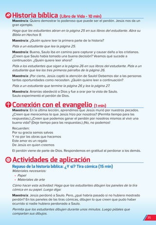 Historia bíblica (Libro de Vida - 10 min)
Maestro/a: Quiero demostrar lo poderoso que puede ser el perdón. Jesús nos da un
gran ejemplo.
Haga que los estudiantes abran en la página 25 en sus libros del estudiante. Abra su
Biblia en Hechos 9.
Maestro/a: ¿Quién quiere leer la primera parte de la historia?
Pida a un estudiante que lea la página 25.
Maestro/a: Bueno, Saulo iba en camino para capturar y causar daño a los cristianos.
¿Creen que Saulo había tomado una buena decisión? Veamos qué sucede a
continuación. ¿Quién quiere leer ahora?
Pida a los estudiantes que sigan a la página 26 en sus libros del estudiante. Pida a un
estudiante que lea los tres primeros párrafos de la página 26.
Maestro/a: ¡Por cierto, Jesús captó la atención de Saulo! Debemos dar a las personas
tantas oportunidades como necesiten. ¿Quién quiere leer a continuación?
Pida a un estudiante que termine la página 26 y lea la página 27.
Maestro/a: Ananías obedeció a Dios y fue a orar por la vista de Saulo.
Saulo experimentó el perdón de Dios.
Conexión con el evangelio (1 min)
Maestro/a: En la última lección, aprendimos que Jesús murió por nuestros pecados.
¿Creen que merecemos lo que Jesús hizo por nosotros? (Permita tiempo para las
respuestas.) ¿Creen que podemos ganar el perdón por nosotros mismos al vivir una
buena vida? (Deje tiempo para las respuestas.) ¡No, no podemos!
Recuerden:
Por su gracia somos salvos
Y no por las obras que hacemos
Este amor es un regalo
De Jesús en quien creemos
El perdón viene de parte de Dios. Respondemos en gratitud al perdonar a los demás.
Actividades de aplicación
repaso de la historia bíblica: ¿Y si? Tira cómica (15 min)
Materiales necesarios:
•	 Papel
•	 Materiales de arte
Cómo hacer esta actividad: Haga que los estudiantes dibujen los paneles de la tira
cómica en su papel. Luego diga:
Maestro/a: Jesús perdonó a Saulo. Pero, ¿qué habría pasado si no hubiera mostrado
perdón? En los paneles de las tiras cómicas, dibujen lo que creen que pudo haber
ocurrido si nadie hubiera perdonado a Saulo.
Permita que los estudiantes dibujen durante unos minutos. Luego pídales que
compartan sus dibujos.
35
spa_LAT_SUPB-TG_20190903.indd 35 9/3/19 3:26 PM
 