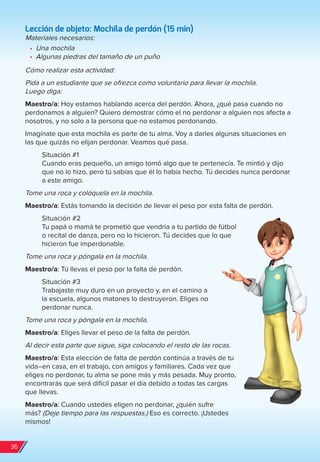 Lección de objeto: Mochila de perdón (15 min)
Materiales necesarios:
•	 Una mochila
•	 Algunas piedras del tamaño de un puño
Cómo realizar esta actividad:
Pida a un estudiante que se ofrezca como voluntario para llevar la mochila.
Luego diga:
Maestro/a: Hoy estamos hablando acerca del perdón. Ahora, ¿qué pasa cuando no
perdonamos a alguien? Quiero demostrar cómo el no perdonar a alguien nos afecta a
nosotros, y no solo a la persona que no estamos perdonando.
Imagínate que esta mochila es parte de tu alma. Voy a darles algunas situaciones en
las que quizás no elijan perdonar. Veamos qué pasa.
Situación #1
Cuando eras pequeño, un amigo tomó algo que te pertenecía. Te mintió y dijo
que no lo hizo, pero tú sabías que él lo había hecho. Tú decides nunca perdonar
a este amigo.
Tome una roca y colóquela en la mochila.
Maestro/a: Estás tomando la decisión de llevar el peso por esta falta de perdón.
Situación #2
Tu papá o mamá te prometió que vendría a tu partido de fútbol
o recital de danza, pero no lo hicieron. Tú decides que lo que
hicieron fue imperdonable.
Tome una roca y póngala en la mochila.
Maestro/a: Tú llevas el peso por la falta de perdón.
Situación #3
Trabajaste muy duro en un proyecto y, en el camino a
la escuela, algunos matones lo destruyeron. Eliges no
perdonar nunca.
Tome una roca y póngala en la mochila.
Maestro/a: Eliges llevar el peso de la falta de perdón.
Al decir esta parte que sigue, siga colocando el resto de las rocas.
Maestro/a: Esta elección de falta de perdón continúa a través de tu
vida–en casa, en el trabajo, con amigos y familiares. Cada vez que
eliges no perdonar, tu alma se pone más y más pesada. Muy pronto,
encontrarás que será difícil pasar el día debido a todas las cargas
que llevas.
Maestro/a: Cuando ustedes eligen no perdonar, ¿quién sufre
más? (Deje tiempo para las respuestas.) Eso es correcto. ¡Ustedes
mismos!
36
spa_LAT_SUPB-TG_20190903.indd 36 9/3/19 3:26 PM
 