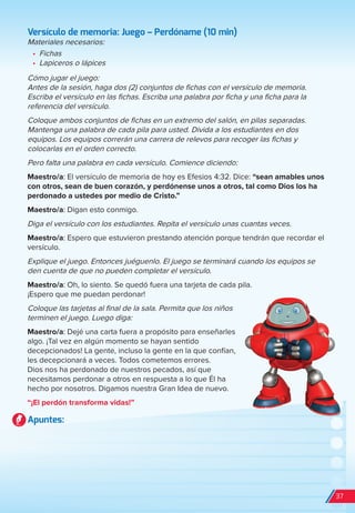 Versículo de memoria: Juego – Perdóname (10 min)
Materiales necesarios:
•	 Fichas
•	 Lapiceros o lápices
Cómo jugar el juego:
Antes de la sesión, haga dos (2) conjuntos de fichas con el versículo de memoria.
Escriba el versículo en las fichas. Escriba una palabra por ficha y una ficha para la
referencia del versículo.
Coloque ambos conjuntos de fichas en un extremo del salón, en pilas separadas.
Mantenga una palabra de cada pila para usted. Divida a los estudiantes en dos
equipos. Los equipos correrán una carrera de relevos para recoger las fichas y
colocarlas en el orden correcto.
Pero falta una palabra en cada versículo. Comience diciendo:
Maestro/a: El versículo de memoria de hoy es Efesios 4:32. Dice: “sean amables unos
con otros, sean de buen corazón, y perdónense unos a otros, tal como Dios los ha
perdonado a ustedes por medio de Cristo.”
Maestro/a: Digan esto conmigo.
Diga el versículo con los estudiantes. Repita el versículo unas cuantas veces.
Maestro/a: Espero que estuvieron prestando atención porque tendrán que recordar el
versículo.
Explique el juego. Entonces juéguenlo. El juego se terminará cuando los equipos se
den cuenta de que no pueden completar el versículo.
Maestro/a: Oh, lo siento. Se quedó fuera una tarjeta de cada pila.
¡Espero que me puedan perdonar!
Coloque las tarjetas al final de la sala. Permita que los niños
terminen el juego. Luego diga:
Maestro/a: Dejé una carta fuera a propósito para enseñarles
algo. ¡Tal vez en algún momento se hayan sentido
decepcionados! La gente, incluso la gente en la que confían,
les decepcionará a veces. Todos cometemos errores.
Dios nos ha perdonado de nuestros pecados, así que
necesitamos perdonar a otros en respuesta a lo que Él ha
hecho por nosotros. Digamos nuestra Gran Idea de nuevo.
“¡El perdón transforma vidas!”
Apuntes:
37
spa_LAT_SUPB-TG_20190903.indd 37 9/3/19 3:26 PM
 