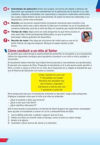 ● Actividades de aplicación: Estos son juegos, lecciones de objeto y tiempos de
discusión que ayudarán a los estudiantes en la aplicación de la lección a su vida
cotidiana. Algunas actividades son opcionales o requieren materiales adicionales
los cuales usted deberá reunir previamente. Si usted no tiene los materiales a su
disposición, omita esta actividad.
● Oración: Las lecciones regularmente incorporan oraciones para enseñar a los
estudiantes cómo orar y para reforzar la idea que el carácter no es el resultado de
nuestros esfuerzos, sino de la obra de Dios en nosotros por medio del Espíritu Santo.
● Tiempo de video: Algo único en este programa es que tiene acceso al
sitio web http://oneh.pe/SuperlibroEpisodios, lo que le permite
descargar videos gratuitos de Superlibro.
● Sección de notas: Hay algunas secciones de notas para su uso en la
parte inferior de algunas páginas. Busque el papel rayado y este
ícono.
Cómo conducir a un niño al Señor
Es posible que usted tenga la oportunidad de presentar el evangelio a sus estudiantes.
Utilice los siguientes consejos para ayudarle a conducir a un niño o niña a aceptar a
Jesucristo.
El estudiante debe entender que todos hemos pecado y necesitamos ser perdonados.
El pecado nos separa de Dios. Pregunte al estudiante si él o ella quiere pedir perdón a
Dios e invitar a Jesús a entrar en su vida. Si la respuesta es sí, dígale al estudiante que
ore el Poema de Salvación con todo su corazón.
Cristo, moriste en una cruz
Y resucitaste con poder
Perdona mis pecados hoy
Sé mi Señor y Salvador
Cámbiame y hazme otra vez
Y ayúdame a serte fiel
Para asegurarse de que el estudiante entiende su decisión, haga estas preguntas.
Explique cualquier cosa que el niño o la niña no entiende.
•	 ¿Qué le pediste a Dios que hiciera?
•	 ¿Qué crees que hizo Dios?
•	 ¿Qué significa esto para ti?
¡De la bienvenida al estudiante a la familia de Dios! Sugiera las siguientes actividades
para ayudar al estudiante a crecer en su fe y entendimiento de Dios.
1. Lee tu Biblia cada día, o pídele a alguien que te la lea.
2. Habla con Dios en oración todo el tiempo, como si fuera tu mejor amigo.
3. Asiste a la iglesia.
4. Cuéntale a otros acerca de Jesús y tu decisión.
2
spa_LAT_SUPB-TG_20190903.indd 2 9/3/19 3:26 PM
 
