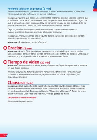Poniendo la lección en práctica (5 min)
Este es un tiempo para que los estudiantes vuelvan a conversar entre sí y decidan
cómo pueden tratar este tema en su vida cotidiana.
Maestro/a: Quiero que pasen unos momentos hablando con sus vecinos sobre lo que
podrían encontrar en su vida que necesita ser perdonado. Sean honestos. Digan por
qué o por qué no eligen perdonar. Hoy no compartiremos esto con la clase. Esto es
entre tú y tu vecino. Dentro de unos momentos estaremos orando.
Deje un par de minutos para que los estudiantes conversen con su vecino.
Luego, termine la discusión entre los alumnos y pregunte:
Maestro/a: Ahora, volvamos a la pregunta del día. ¿Quién se beneficia del perdón?
(Permita tiempo para las respuestas.)
Maestro/a: ¡Todos tienen razón! ¡Oremos!
Oración (2 min)
Maestro/a: Amado Dios, gracias por perdonarnos por todo lo que hemos hecho.
Danos el poder para perdonar a otros para librarnos de la falta de perdón. Gracias por
mostrarnos que el perdón afecta a todos los involucrados. Amén.
Tiempo de video (20 min)
Maestro/a: Vamos a unirnos a Luis, Anita y Tuercas en Superlibro para ver la manera
en que Jesús perdona.
Muestre el Episodio 112 de Superlibro, “El camino a Damasco”. Para una mejor
proyección, recomendamos descargar previamente en el link http://oneh.pe/
SuperlibroEpisodios.
Clausura (1 min)
Maestro/a: ¡Qué bueno ha sido nuestro tiempo juntos hoy! Si desean obtener más
información sobre cómo ser un buen líder, consulten la aplicación Biblia Superlibro
en un dispositivo móvil. Busquen la historia, “El camino a Damasco”. Antes de irnos,
digamos nuestra Gran Idea una vez más, con los gestos de mano.
“¡El perdón transforma vidas!”
¡Nos vemos la próxima vez!
38
spa_LAT_SUPB-TG_20190903.indd 38 9/3/19 3:26 PM
 