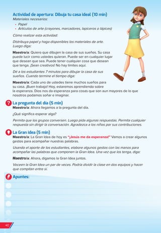 Actividad de apertura: Dibuja tu casa ideal (10 min)
Materiales necesarios:
•	 Papel
•	 Artículos de arte (crayones, marcadores, lapiceros o lápices)
Cómo realizar esta actividad:
Distribuya papel y haga disponibles los materiales de arte.
Luego diga:
Maestro/a: Quiero que dibujen la casa de sus sueños. Su casa
puede lucir como ustedes quieran. Puede ser en cualquier lugar
que desean que sea. Puede tener cualquier cosa que desean
que tenga. ¡Sean creativos! No hay límites aquí.
Dé a los estudiantes 7 minutos para dibujar la casa de sus
sueños. Cuando termine el tiempo diga:
Maestro/a: Cada uno de ustedes tiene muchos sueños para
su casa. ¡Buen trabajo! Hoy, estaremos aprendiendo sobre
la esperanza. Dios nos da esperanza para cosas que son aun mayores de lo que
nosotros podamos soñar e imaginar.
La pregunta del día (5 min)
Maestro/a: Ahora llegamos a la pregunta del día.
¿Qué significa esperar algo?
Permita que los grupos conversen. Luego pida algunas respuestas. Permita cualquier
respuesta sin dirigir la conversación. Agradezca a los niños por sus contribuciones.
La Gran idea (5 min)
Maestro/a: La Gran Idea de hoy es “¡Jesús me da esperanza!” Vamos a crear algunos
gestos para acompañar nuestras palabras.
Usando el aporte de los estudiantes, elabore algunos gestos con las manos para
acompañar las palabras que componen la Gran Idea. Una vez que los tenga, diga:
Maestro/a: Ahora, digamos la Gran Idea juntos.
Voceen la Gran Idea un par de veces. Podría dividir la clase en dos equipos y hacer
que compitan entre sí.
Apuntes:
40
spa_LAT_SUPB-TG_20190903.indd 40 9/3/19 3:26 PM
 
