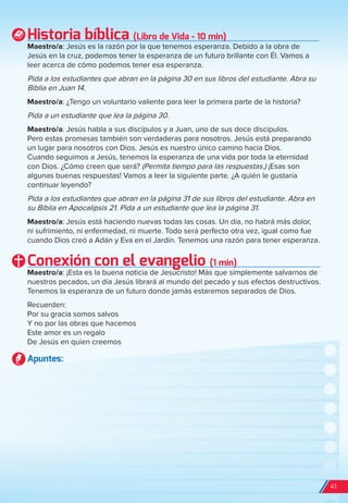 Historia bíblica (Libro de Vida - 10 min)
Maestro/a: Jesús es la razón por la que tenemos esperanza. Debido a la obra de
Jesús en la cruz, podemos tener la esperanza de un futuro brillante con Él. Vamos a
leer acerca de cómo podemos tener esa esperanza.
Pida a los estudiantes que abran en la página 30 en sus libros del estudiante. Abra su
Biblia en Juan 14.
Maestro/a: ¿Tengo un voluntario valiente para leer la primera parte de la historia?
Pida a un estudiante que lea la página 30.
Maestro/a: Jesús habla a sus discípulos y a Juan, uno de sus doce discípulos.
Pero estas promesas también son verdaderas para nosotros. Jesús está preparando
un lugar para nosotros con Dios. Jesús es nuestro único camino hacia Dios.
Cuando seguimos a Jesús, tenemos la esperanza de una vida por toda la eternidad
con Dios. ¿Cómo creen que será? (Permita tiempo para las respuestas.) ¡Esas son
algunas buenas respuestas! Vamos a leer la siguiente parte. ¿A quién le gustaría
continuar leyendo?
Pida a los estudiantes que abran en la página 31 de sus libros del estudiante. Abra en
su Biblia en Apocalipsis 21. Pida a un estudiante que lea la página 31.
Maestro/a: Jesús está haciendo nuevas todas las cosas. Un día, no habrá más dolor,
ni sufrimiento, ni enfermedad, ni muerte. Todo será perfecto otra vez, igual como fue
cuando Dios creó a Adán y Eva en el Jardín. Tenemos una razón para tener esperanza.
Conexión con el evangelio (1 min)
Maestro/a: ¡Esta es la buena noticia de Jesucristo! Más que simplemente salvarnos de
nuestros pecados, un día Jesús librará al mundo del pecado y sus efectos destructivos.
Tenemos la esperanza de un futuro donde jamás estaremos separados de Dios.
Recuerden:
Por su gracia somos salvos
Y no por las obras que hacemos
Este amor es un regalo
De Jesús en quien creemos
Apuntes:
41
spa_LAT_SUPB-TG_20190903.indd 41 9/3/19 3:26 PM
 