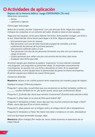 Actividades de aplicación
repaso de la historia bíblica: Juego eSPerAnzA (15 min)
Materiales necesarios:
•	 Fichas
•	 Lapiceros o lápices
Cómo jugar este juego:
Antes de la sesión, escriba “esperanza” con una letra por ficha. Haga dos conjuntos.
Coloque los conjuntos en un extremo del salón. Divida la clase en dos equipos.
Haga que los equipos corran para obtener las fichas. Solo pueden recoger una ficha a
la vez. Usted decide cómo hacen para llegar a la ficha. Algunos ejemplos:
•	 Una persona que corre en reversa
•	 Dos personas, con una de ellas haciendo el papel de carretilla, y la otra
sosteniendo las piernas de la primera persona
•	 Una persona saltando sobre un pie
•	 Tres personas con dos de las personas formando una silla con sus manos para
cargar la tercera
•	 Cuatro personas que saltan uno por uno encima de los otros, tipo ranas
•	 Cualquier otra forma que elija
Al primer equipo que deletrea la palabra “esperanza” le toca intentar contestar
una pregunta. Las preguntas se presentan abajo. Si responden correctamente
a la pregunta, se quedan con una ficha y devuelven el resto. Si no responden
correctamente, el otro equipo tiene la oportunidad de ganar la misma recompensa.
El primer equipo que obtiene las nueve fichas gana.
Comience diciendo:
Maestro/a: Vamos a ver cuánto quieren tener esperanza con nuestro juego de repaso.
Explique el juego. Entonces jueguen.
Pregunta 1: Jesús dijo, no permitan que sus corazones se sientan turbados; confían en
______, confíen también en mí. ¿En quién quería Jesús que confiáramos? (Dios)
Pregunta 2: ¿Cuándo dijo Jesús que vendría a buscarnos? (Cuando todo estuviera listo)
Pregunta 3: ¿Hay lugar en la casa de Dios para todos? (Sí)
Pregunta 4: Verdadero o Falso: Jesús dijo que hay muchas maneras de llegar a Dios?
(Falso. Jesús dijo que Él es el único camino.)
Pregunta 5: ¿Qué pasará con el antiguo cielo y la antigua tierra? (Va a desaparecer.)
Pregunta 6: Verdadero o Falso: No habrá más dolor o tristeza en el cielo. (Verdadero)
Una vez que haya terminado el juego, diga:
Maestro/a: ¡Buen trabajo! ¡Por medio de Jesús, todos tenemos la esperanza de un
mejor futuro!
42
spa_LAT_SUPB-TG_20190903.indd 42 9/3/19 3:26 PM
 