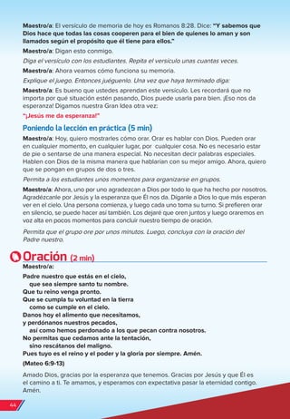Maestro/a: El versículo de memoria de hoy es Romanos 8:28. Dice: “Y sabemos que
Dios hace que todas las cosas cooperen para el bien de quienes lo aman y son
llamados según el propósito que él tiene para ellos.”
Maestro/a: Digan esto conmigo.
Diga el versículo con los estudiantes. Repita el versículo unas cuantas veces.
Maestro/a: Ahora veamos cómo funciona su memoria.
Explique el juego. Entonces juéguenlo. Una vez que haya terminado diga:
Maestro/a: Es bueno que ustedes aprendan este versículo. Les recordará que no
importa por qué situación estén pasando, Dios puede usarla para bien. ¡Eso nos da
esperanza! Digamos nuestra Gran Idea otra vez:
“¡Jesús me da esperanza!”
Poniendo la lección en práctica (5 min)
Maestro/a: Hoy, quiero mostrarles cómo orar. Orar es hablar con Dios. Pueden orar
en cualquier momento, en cualquier lugar, por cualquier cosa. No es necesario estar
de pie o sentarse de una manera especial. No necesitan decir palabras especiales.
Hablen con Dios de la misma manera que hablarían con su mejor amigo. Ahora, quiero
que se pongan en grupos de dos o tres.
Permita a los estudiantes unos momentos para organizarse en grupos.
Maestro/a: Ahora, uno por uno agradezcan a Dios por todo lo que ha hecho por nosotros.
Agradézcanle por Jesús y la esperanza que Él nos da. Díganle a Dios lo que más esperan
ver en el cielo. Una persona comienza, y luego cada uno toma su turno. Si prefieren orar
en silencio, se puede hacer así también. Los dejaré que oren juntos y luego oraremos en
voz alta en pocos momentos para concluir nuestro tiempo de oración.
Permita que el grupo ore por unos minutos. Luego, concluya con la oración del
Padre nuestro.
Oración (2 min)
Maestro/a:
Padre nuestro que estás en el cielo,
que sea siempre santo tu nombre.
Que tu reino venga pronto.
Que se cumpla tu voluntad en la tierra
como se cumple en el cielo.
Danos hoy el alimento que necesitamos,
y perdónanos nuestros pecados,
así como hemos perdonado a los que pecan contra nosotros.
No permitas que cedamos ante la tentación,
sino rescátanos del maligno.
Pues tuyo es el reino y el poder y la gloria por siempre. Amén.
(Mateo 6:9-13)
Amado Dios, gracias por la esperanza que tenemos. Gracias por Jesús y que Él es
el camino a ti. Te amamos, y esperamos con expectativa pasar la eternidad contigo.
Amén.
44
spa_LAT_SUPB-TG_20190903.indd 44 9/3/19 3:26 PM
 