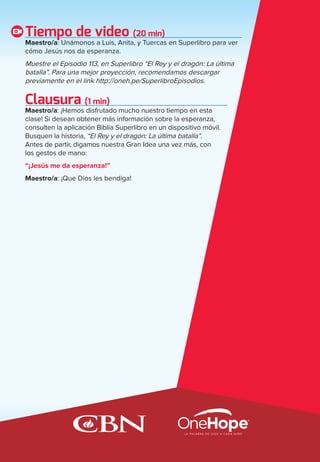 Tiempo de video (20 min)
Maestro/a: Unámonos a Luis, Anita, y Tuercas en Superlibro para ver
cómo Jesús nos da esperanza.
Muestre el Episodio 113, en Superlibro “El Rey y el dragón: La última
batalla”. Para una mejor proyección, recomendamos descargar
previamente en el link http://oneh.pe/SuperlibroEpisodios.
Clausura (1 min)
Maestro/a: ¡Hemos disfrutado mucho nuestro tiempo en esta
clase! Si desean obtener más información sobre la esperanza,
consulten la aplicación Biblia Superlibro en un dispositivo móvil.
Busquen la historia, “El Rey y el dragón: La última batalla”.
Antes de partir, digamos nuestra Gran Idea una vez más, con
los gestos de mano:
“¡Jesús me da esperanza!”
Maestro/a: ¡Que Dios les bendiga!
spa_LAT_SUPB-TG_20190903.indd 45 9/3/19 3:26 PM
 