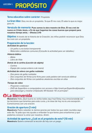 PrOPóSiTO
LeCCión 1:
Tema educativo sobre carácter: Propósito
La Gran idea: Dios me da un propósito. Ya que Él me creó, Él sabe lo que es mejor
para mí.
Versículo de memoria: Pues somos la obra maestra de Dios. Él nos creó de
nuevo en Cristo Jesús, a fin de que hagamos las cosas buenas que preparó para
nosotros tiempo atrás. – Efesios 2:10
Objetivo: A través de la historia de la Creación, los niños podrán reconocer que Dios
los creó con un propósito.
Preparación de la lección:
Actividad de apertura
•	 Un paño o una bolsa transparente
•	 Materiales cotidianos comunes (Consulte la actividad para ver detalles.)
Historia bíblica
•	 Biblia
•	 Libro de Vida
Detrás de la cortina (Lección de objeto)
•	 Cortina
•	 Espejo (de cuerpo entero o de mano)
Actividad de relevo con gafas nubladas
•	 Dos pares de gafas nubladas
•	 Dos conjuntos de fichas (una ficha para cada palabra del versículo bíblico)
•	 Dos conjuntos de fichas con palabras aleatorias escritas en ellas
Tiempo de video
•	 Proyector o televisor
•	 DVD de Superlibro o computadora con acceso a http://oneh.pe/SuperlibroEpisodios
para descargar y mostrar el Episodio 101 titulado “En el principio”.
La Bienvenida
Maestro/a: Hola. ¡Qué bueno es verlos todos aquí hoy! Estoy muy emocionado/a con
las lecciones que tenemos para este curso, y la clase de hoy no es una excepción.
Comencemos con una oración.
Oración de apertura (1 min)
Maestro/a: Padre celestial, te damos gracias por todos los que están reunidos aquí
este día. Te pido que nos ayudes a entender lo que tienes para enseñarnos y que
podamos conocer tu amor por nosotros. Amén.
Actividad de apertura: ¿Cuál es el propósito de esto? (10 min)
Maestro/a: Quiero comenzar la lección de hoy con un juego.
3
spa_LAT_SUPB-TG_20190903.indd 3 9/3/19 3:26 PM
 